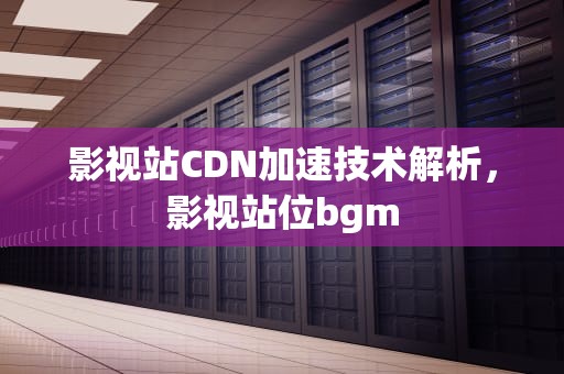 影视站CDN加速技术解析，影视站位bgm