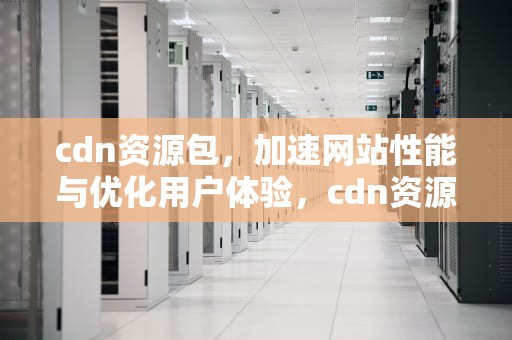 cdn资源包，加速网站性能与优化用户体验，cdn资源包断点重传