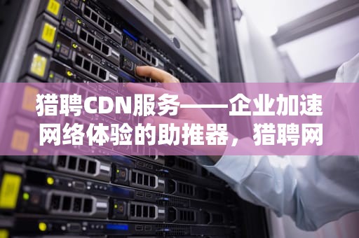 猎聘CDN服务——企业加速网络体验的助推器，猎聘网招聘