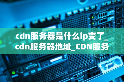 cdn服务器是什么ip变了_cdn服务器地址_CDN服务器IP变更的影响及应对策略