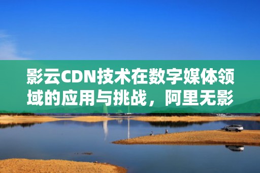 影云CDN技术在数字媒体领域的应用与挑战，阿里无影云