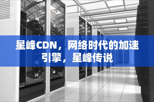 星峰CDN，网络时代的加速引擎，星峰传说
