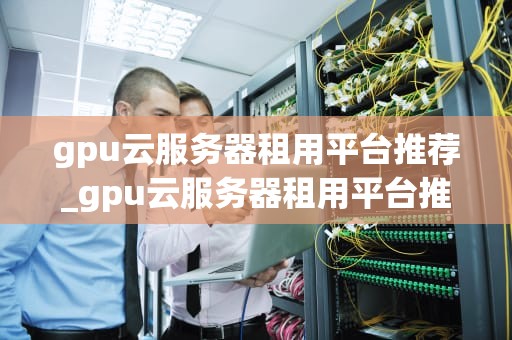gpu云服务器租用平台推荐_gpu云服务器租用平台推荐哪个_选择GPU云服务器租用平台的关键因素
