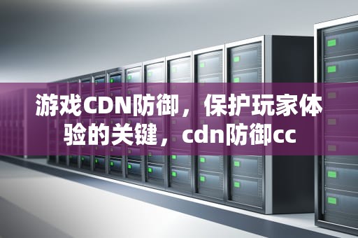 游戏CDN防御，保护玩家体验的关键，cdn防御cc