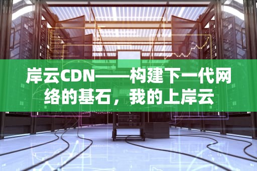 岸云CDN——构建下一代网络的基石，我的上岸云