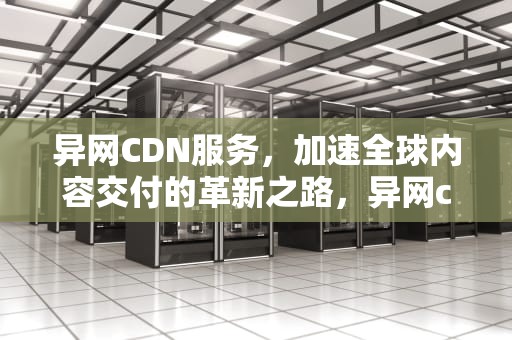 异网CDN服务，加速全球内容交付的革新之路，异网cdn是什么