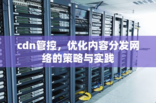 cdn管控，优化内容分发网络的策略与实践