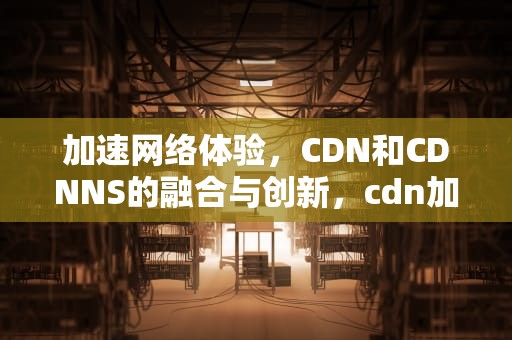 加速网络体验，CDN和CDNNS的融合与创新，cdn加速cdn
