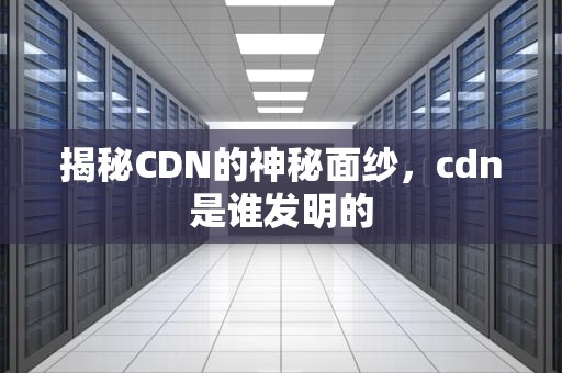 揭秘CDN的神秘面纱，cdn是谁发明的