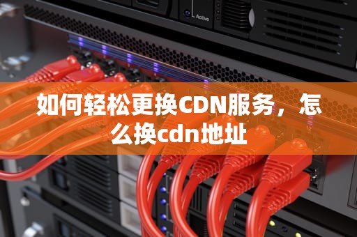 如何轻松更换CDN服务，怎么换cdn地址