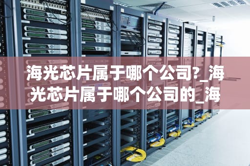 海光芯片属于哪个公司?_海光芯片属于哪个公司的_海光芯片：中国半导体产业的璀璨明珠