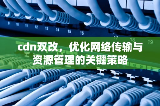 cdn双改，优化网络传输与资源管理的关键策略