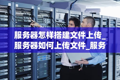 服务器怎样搭建文件上传_服务器如何上传文件_服务器搭建文件上传的全面指南