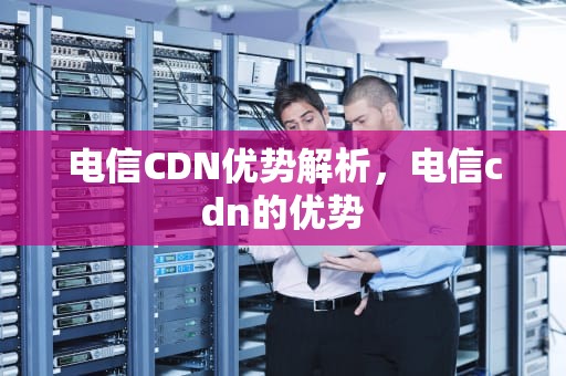 电信CDN优势解析，电信cdn的优势