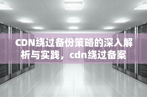 CDN绕过备份策略的深入解析与实践，cdn绕过备案