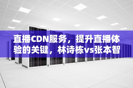 直播CDN服务，提升直播体验的关键，林诗栋vs张本智和直播