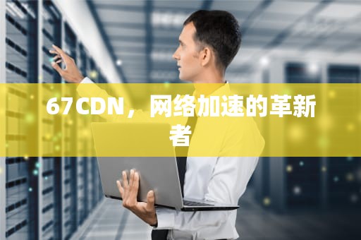 67CDN，网络加速的革新者