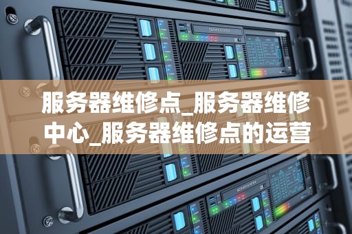 服务器维修点_服务器维修中心_服务器维修点的运营与管理