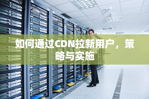 如何通过CDN拉新用户，策略与实施