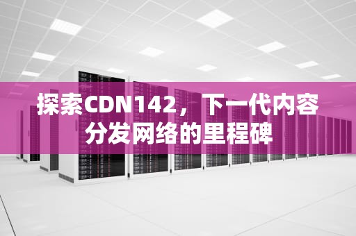 探索CDN142，下一代内容分发网络的里程碑