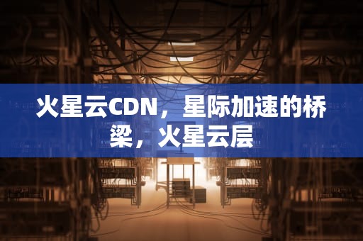 火星云CDN，星际加速的桥梁，火星云层