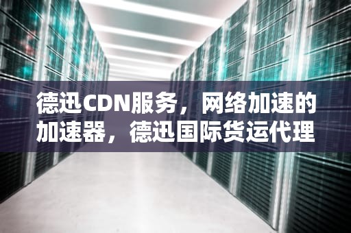 德迅CDN服务，网络加速的加速器，德迅国际货运代理有限公司