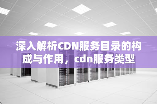 深入解析CDN服务目录的构成与作用，cdn服务类型