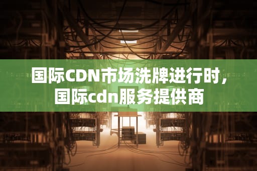 国际CDN市场洗牌进行时，国际cdn服务提供商