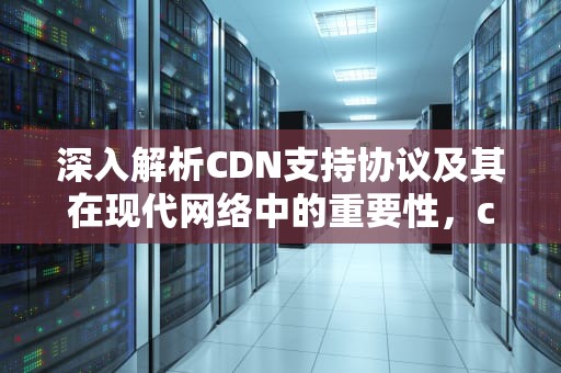 深入解析CDN支持协议及其在现代网络中的重要性，cdn支持哪些业务场景