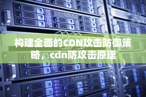 构建全面的CDN攻击防御策略，cdn防攻击原理