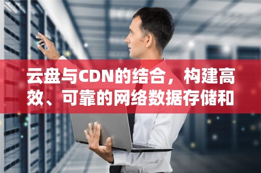 云盘与CDN的结合，构建高效、可靠的网络数据存储和分发系统，cdn云存储