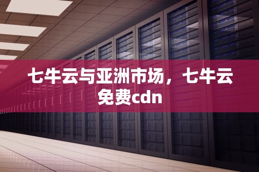 七牛云与亚洲市场，七牛云免费cdn