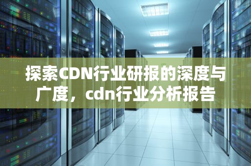 探索CDN行业研报的深度与广度，cdn行业分析报告