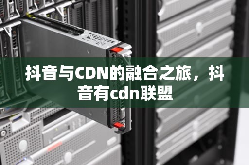 抖音与CDN的融合之旅，抖音有cdn联盟