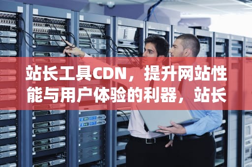 站长工具CDN，提升网站性能与用户体验的利器，站长工具icp备案查询