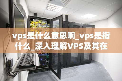vps是什么意思啊_vps是指什么_深入理解VPS及其在现代网络中的重要性