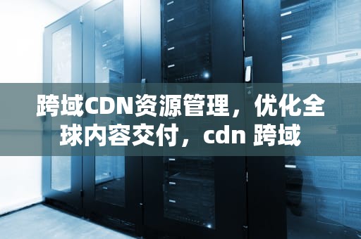 跨域CDN资源管理，优化全球内容交付，cdn 跨域