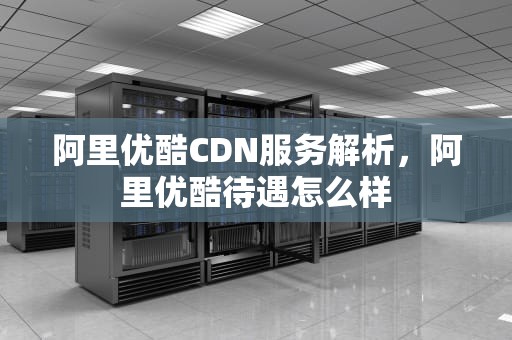 阿里优酷CDN服务解析，阿里优酷待遇怎么样