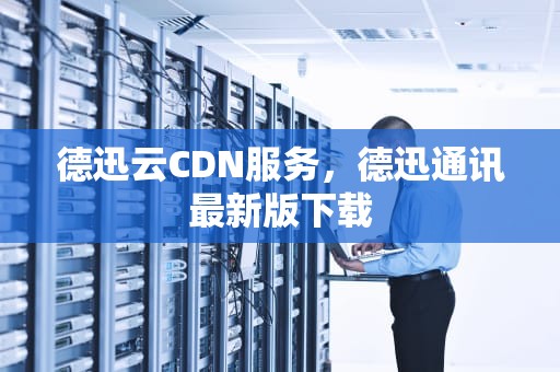 德迅云CDN服务，德迅通讯最新版下载