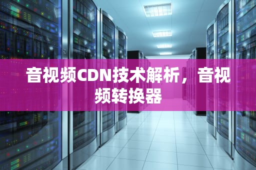音视频CDN技术解析，音视频转换器