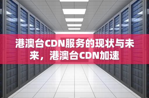 港澳台CDN服务的现状与未来，港澳台CDN加速