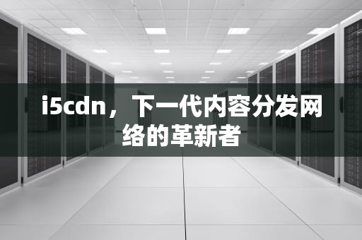i5cdn，下一代内容分发网络的革新者