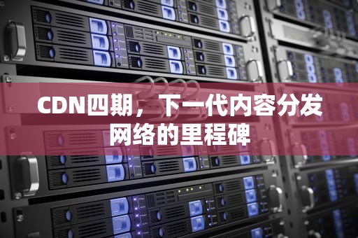 CDN四期，下一代内容分发网络的里程碑
