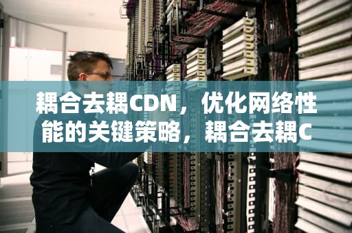 耦合去耦CDN，优化网络性能的关键策略，耦合去耦CDN和ADN