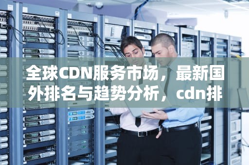 全球CDN服务市场，最新国外排名与趋势分析，cdn排名 全球