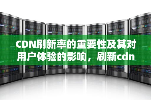 CDN刷新率的重要性及其对用户体验的影响，刷新cdn是什么