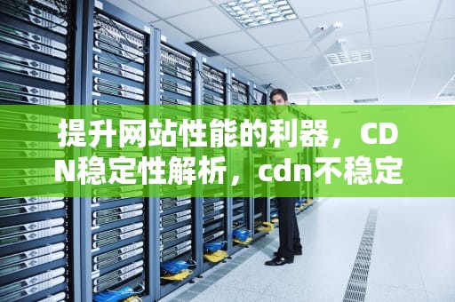 提升网站性能的利器，CDN稳定性解析，cdn不稳定