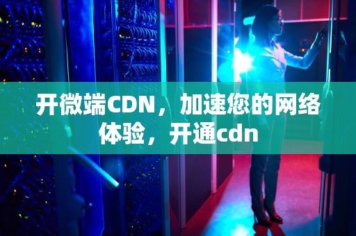 开微端CDN，加速您的网络体验，开通cdn