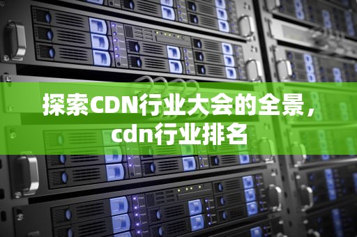探索CDN行业大会的全景，cdn行业排名