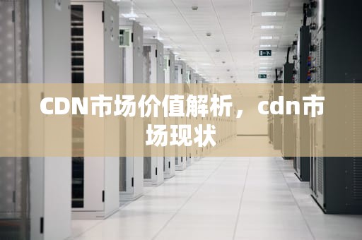 CDN市场价值解析，cdn市场现状